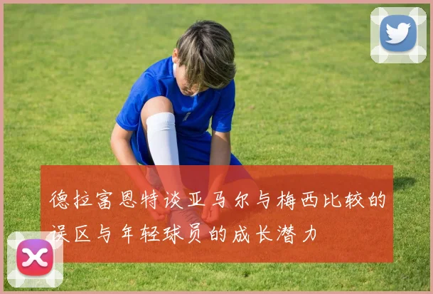 德拉富恩特谈亚马尔与梅西比较的误区与年轻球员的成长潜力