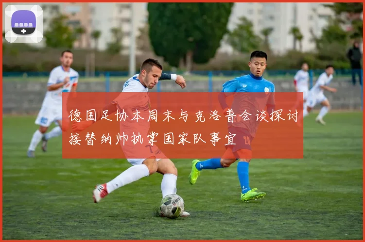 德国足协本周末与克洛普会谈探讨接替纳帅执掌国家队事宜