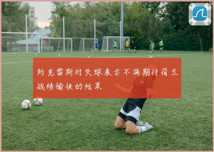 约克雷斯对失球表示不满期待荷兰战绩愉快的结果