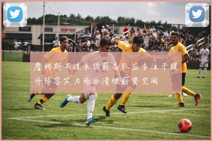 詹姆斯不追求顶薪各队应专注于提升阵容实力而非清理薪资空间