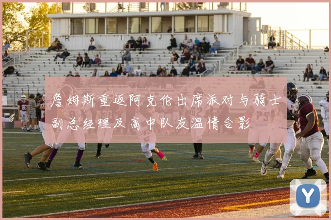 詹姆斯重返阿克伦出席派对与骑士副总经理及高中队友温情合影