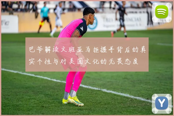 巴爷解读文班亚马拒握手背后的真实个性与对美国文化的无畏态度