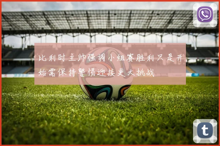 比利时主帅强调小组赛胜利只是开始需保持警惕迎接更大挑战