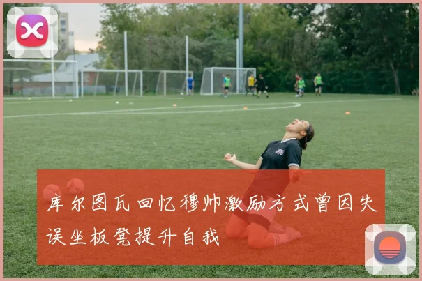 库尔图瓦回忆穆帅激励方式曾因失误坐板凳提升自我