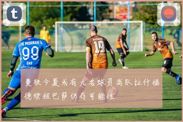 曼联今夏或有九名球员离队拉什福德续租巴萨仍存可能性
