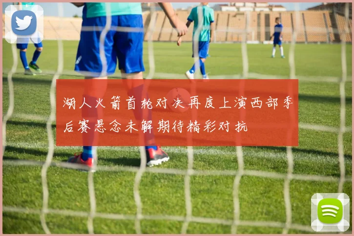 湖人火箭首轮对决再度上演西部季后赛悬念未解期待精彩对抗