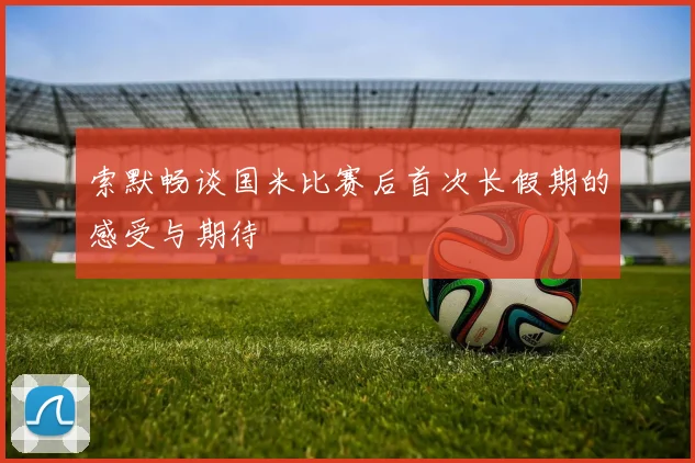 索默畅谈国米比赛后首次长假期的感受与期待