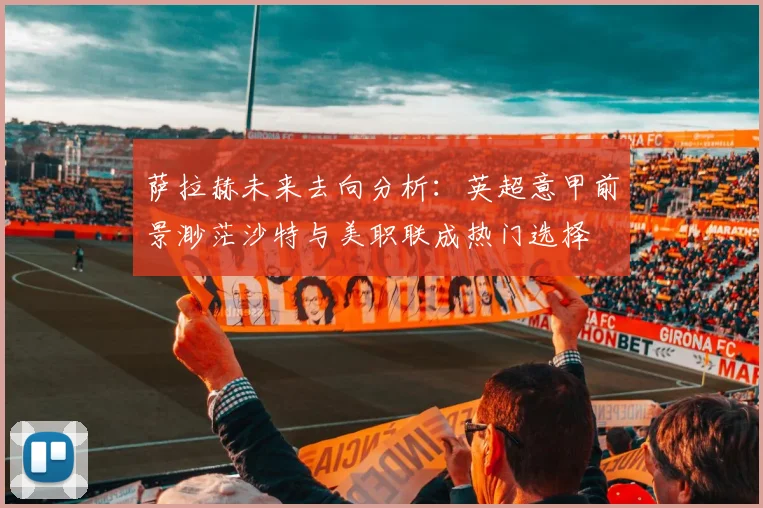 萨拉赫未来去向分析：英超意甲前景渺茫沙特与美职联成热门选择