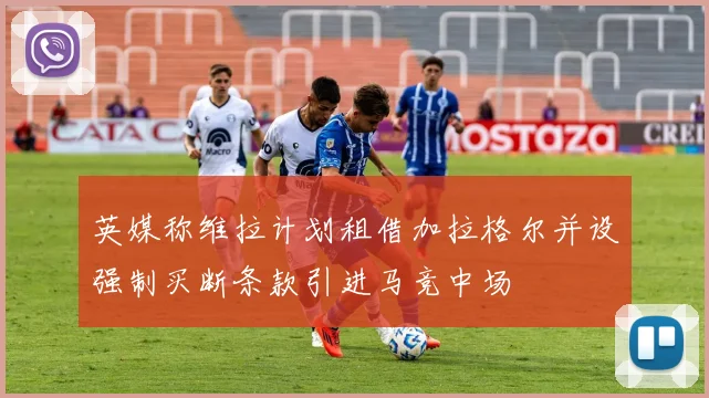英媒称维拉计划租借加拉格尔并设强制买断条款引进马竞中场