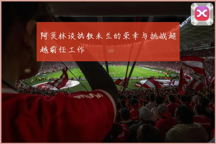 阿莫林谈执教米兰的荣幸与挑战超越前任工作