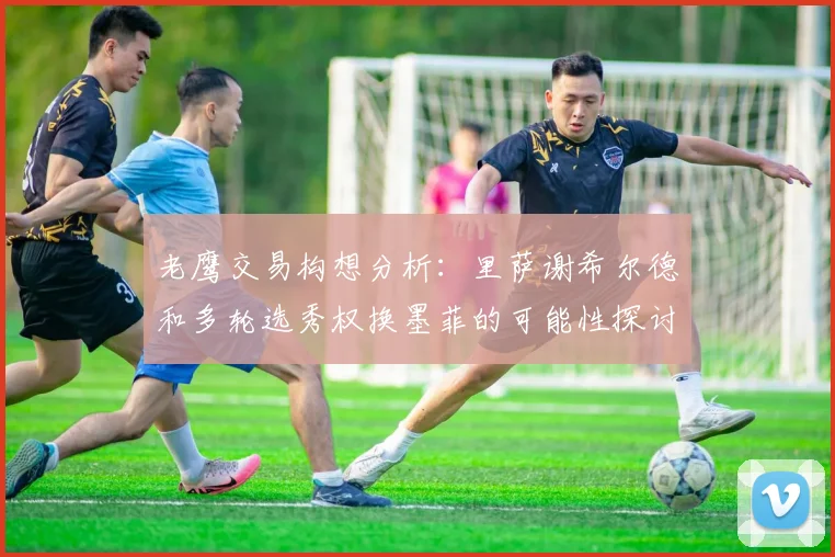 老鹰交易构想分析：里萨谢希尔德和多轮选秀权换墨菲的可能性探讨