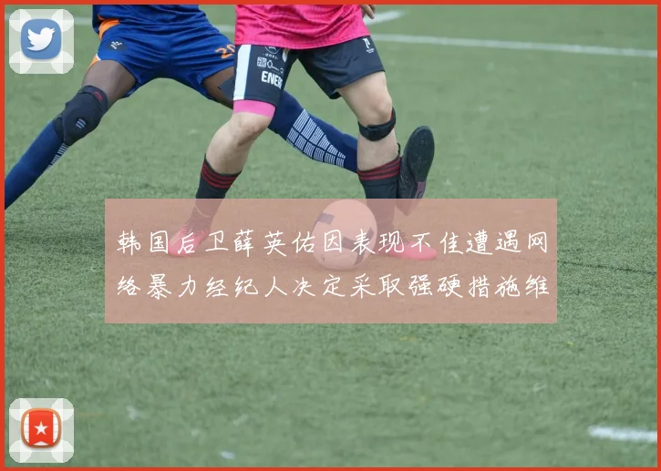 韩国后卫薛英佑因表现不佳遭遇网络暴力经纪人决定采取强硬措施维护权益