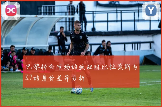 巴黎转会市场的疯狂对比拉莫斯与K7的身价差异分析