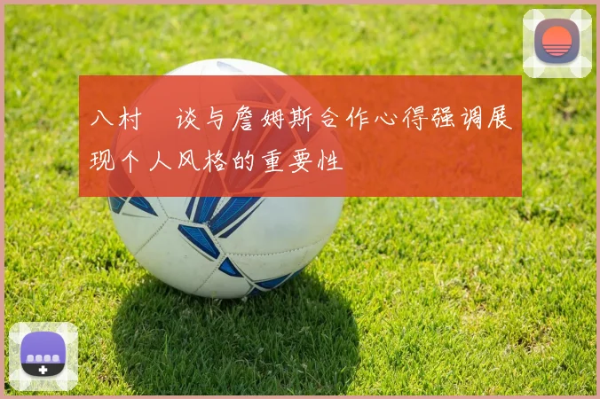 八村塁谈与詹姆斯合作心得强调展现个人风格的重要性