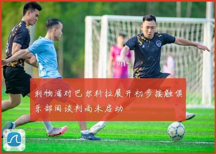 利物浦对巴尔科拉展开初步接触俱乐部间谈判尚未启动