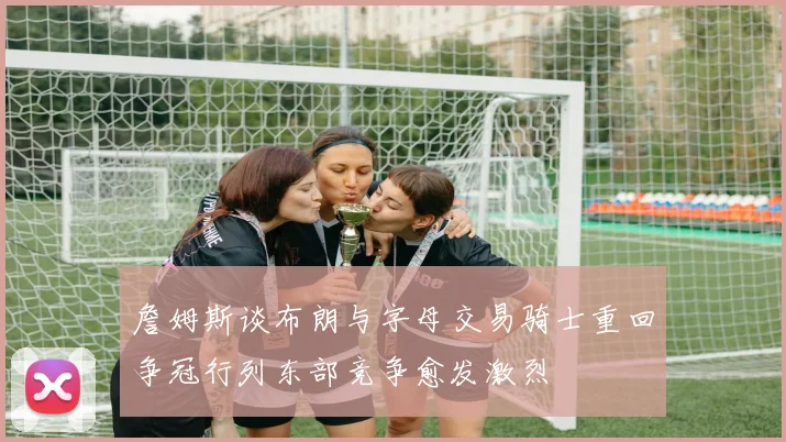 詹姆斯谈布朗与字母交易骑士重回争冠行列东部竞争愈发激烈